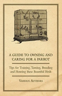 a Guide to Owning and Caring for Parrot - Tips Training, Taming, Breeding Housing these Beautiful Birds