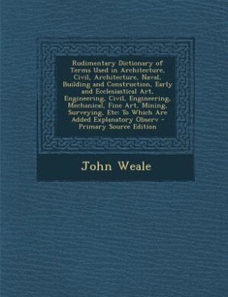 Rudimentary Dictionary of Terms Used in Architecture, Civil, Architecture, Naval, Building and Construction, Early and Ecclesiastical Art, Engineering, Civil, Engineering, Mechanical, Fine Art, Mining, Surveying, Etc: To Which Are Added Explanatory Observ