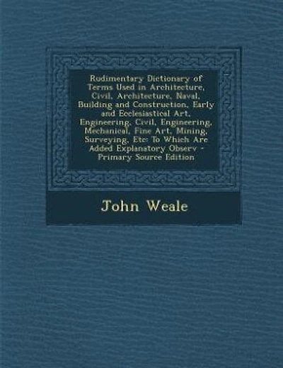 Rudimentary Dictionary of Terms Used in Architecture, Civil, Architecture, Naval, Building and Construction, Early and Ecclesiastical Art, Engineering, Civil, Engineering, Mechanical, Fine Art, Mining, Surveying, Etc: To Which Are Added Explanatory Observ