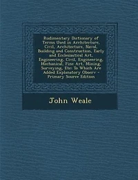 Rudimentary Dictionary of Terms Used in Architecture, Civil, Architecture, Naval, Building and Construction, Early and Ecclesiastical Art, Engineering, Civil, Engineering, Mechanical, Fine Art, Mining, Surveying, Etc: To Which Are Added Explanatory Observ