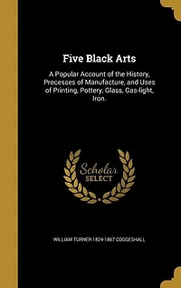 Five Black Arts: A Popular Account of the History, Processes Manufacture, and Uses Printing, Pottery, Glass, G