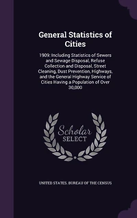 General Statistics of Cities: 1909: Including Sewers and Sewage Disposal, Refuse Collection Street Cleaning, Dust Prevention, Highways, the Highway Service Cities Having a Population Over 30,000