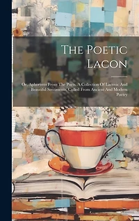 The Poetic Lacon: Or, Aphorisms From The Poets. A Collection Of Laconic And Beautiful Sentiments, Culled From Ancient And Modern Poetry