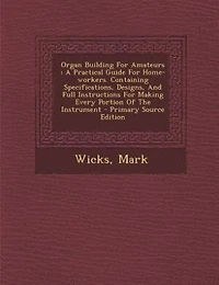 Organ Building for Amateurs: A Practical Guide Home-Workers, Containing Specifications, Designs, and Full Instructions M