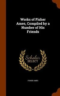 Works of Fisher Ames, Compiled by a Number His Friends