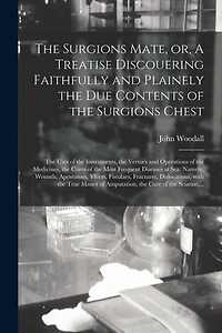 The Surgions Mate, or, A Treatise Discouering Faithfully and Plainely the Due Contents of the Surgions Chest: the Uses of the Instruments, the Vertues and Operations of the Medicines, the Cures of the Most Frequent Diseases at Sea: Namely, Wounds, ...
