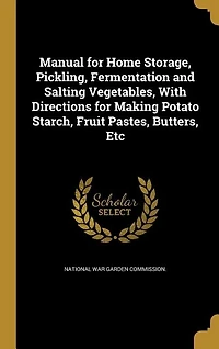 Manual for Home Storage, Pickling, Fermentation and Salting Vegetables, With Directions for Making Potato Starch, Fruit Pastes, Butters, Etc