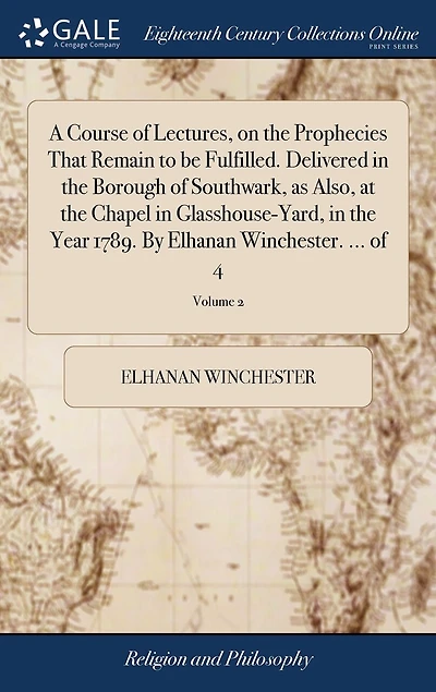 A Course of Lectures, on the Prophecies That Remain to be Fulfilled. Delivered Borough Southwark, as Also, at Chapel Glasshouse-Yard, Year 1789. By Elhanan Winchester. ... 4; Volume 2