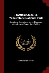 Practical Guide To Yellowstone National Park: Containing Illustrations, Maps, Distances, Altitudes And Geyser Time Tables