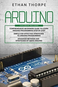 Arduino: 3 in 1: Beginners Guide + Simple and Effective Strategies + Advance Methods and Strategies To Learn Arduino