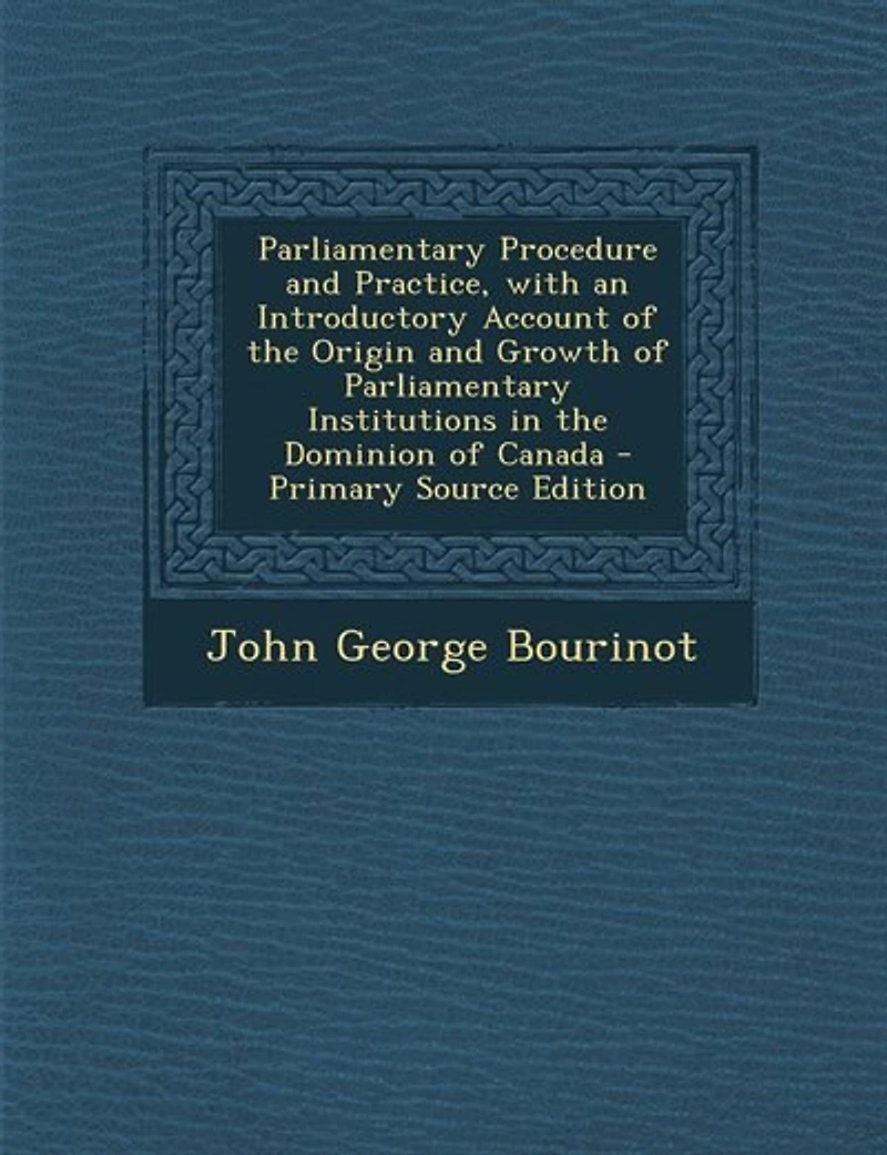 Parliamentary Procedure and Practice, with an Introductory Account of the Origin and Growth of Parliamentary Institutions in the Dominion of Canada - Primary Source Edition