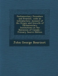 Parliamentary Procedure and Practice, with an Introductory Account of the Origin and Growth of Parliamentary Institutions in the Dominion of Canada - Primary Source Edition