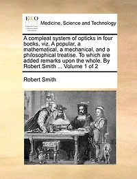 a Compleat System of Opticks Four Books, viz. Popular, Mathematical, Mechanical, and Philosophical Treatise. To Which are Added Remarks Upon the Whole. By Robert Smith ... 2; Volume 1
