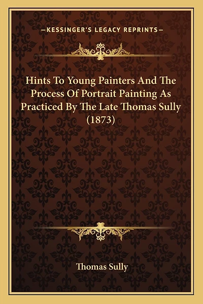 Hints To Young Painters And The Process Of Portrait Painting As Practiced By The Late Thomas Sully (1873)