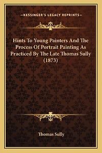 Hints To Young Painters And The Process Of Portrait Painting As Practiced By The Late Thomas Sully (1873)