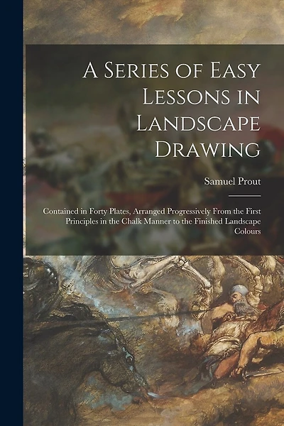 A Series of Easy Lessons in Landscape Drawing: Contained in Forty Plates, Arranged Progressively From the First Principles in the Chalk Manner to the Finished Landscape Colours