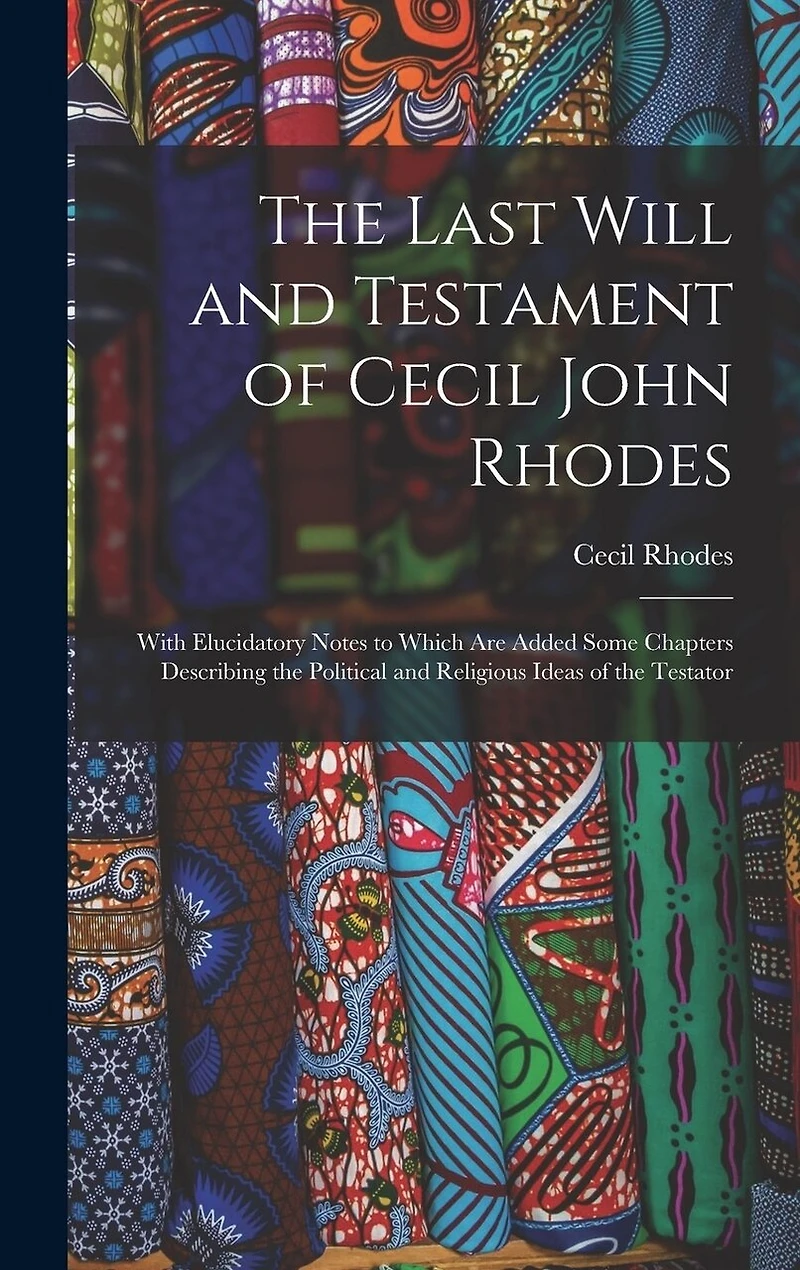 The Last Will and Testament of Cecil John Rhodes: With Elucidatory Notes to Which Are Added Some Chapters Describing the Political and Religious Ideas of the Testator