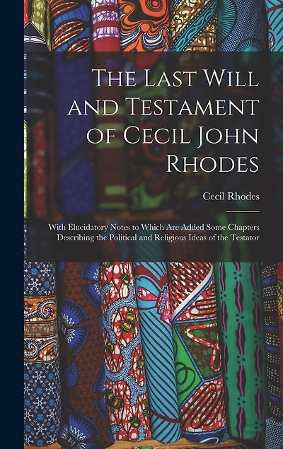 The Last Will and Testament of Cecil John Rhodes: With Elucidatory Notes to Which Are Added Some Chapters Describing the Political and Religious Ideas of the Testator