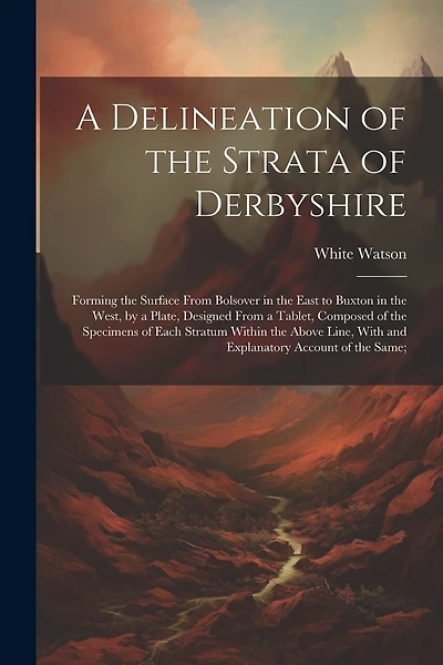 A Delineation of the Strata of Derbyshire: Forming the Surface From Bolsover in the East to Buxton in the West, by a Plate, Designed From a Tablet, Composed of the Specimens of Each Stratum Within the Above Line, With and Explanatory Account of the Same;