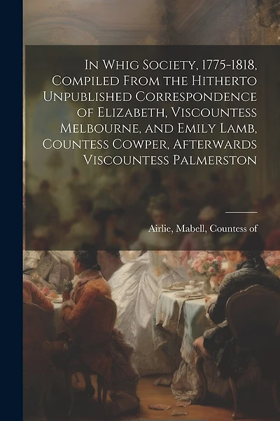 In Whig Society, 1775-1818, Compiled From the Hitherto Unpublished Correspondence of Elizabeth, Viscountess Melbourne, and Emily Lamb, Countess Cowper, Afterwards Viscountess Palmerston
