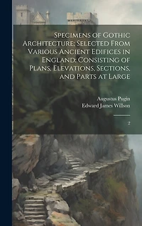Specimens of Gothic Architecture; Selected From Various Ancient Edifices in England: Consisting of Plans, Elevations, Sections, and Parts at Large: 2