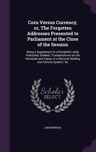 Corn Versus Currency, or, the Forgotten Addresses Presented to Parliament at Close of Session: Being a Supplement Pamphlet Lately Published, Entitled, "Considerations on Necessity and Equity National Banking Annuity System," &c