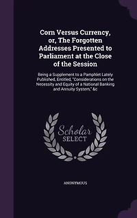 Corn Versus Currency, or, the Forgotten Addresses Presented to Parliament at Close of Session: Being a Supplement Pamphlet Lately Published, Entitled, "Considerations on Necessity and Equity National Banking Annuity System," &c