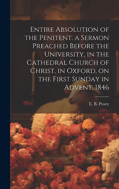 Entire Absolution of the Penitent. a Sermon Preached Before the University, in the Cathedral Church of Christ, in Oxford, on the First Sunday in Advent, 1846