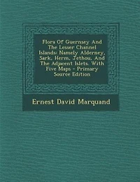Flora Of Guernsey And The Lesser Channel Islands: Namely Alderney, Sark, Herm, Jethou, And The Adjacent Islets. With Five Maps