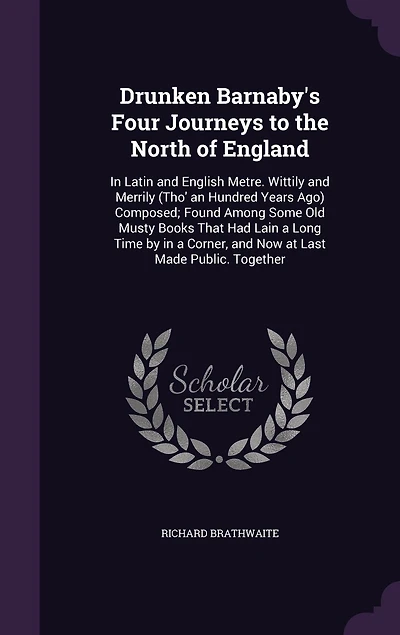Drunken Barnaby's Four Journeys to the North of England: In Latin and English Metre. Wittily and Merrily (Tho' an Hundred Years Ago) Composed; Found Among Some Old Musty Books That Had Lain a Long Time by in a Corner, and Now at Last Made Public. Together