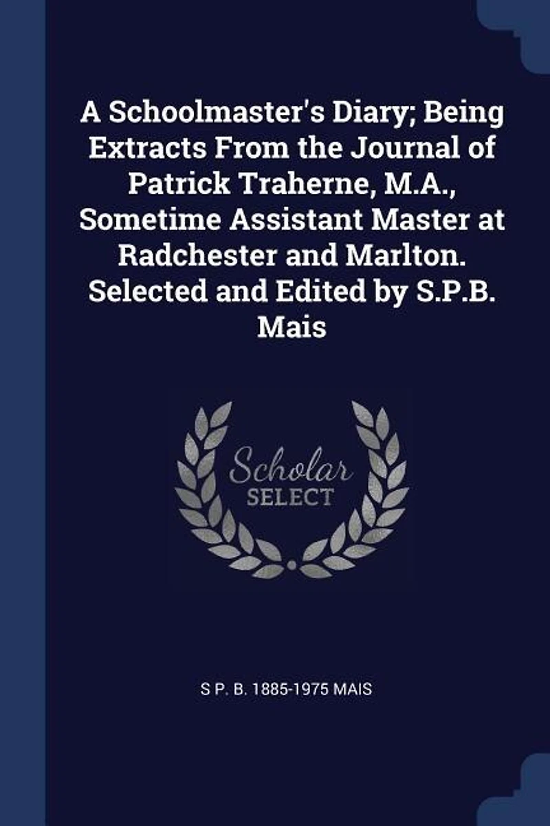A Schoolmaster's Diary; Being Extracts From the Journal of Patrick Traherne, M.A., Sometime Assistant Master at Radchester and Marlton. Selected Edited by S.P.B. Mais
