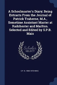 A Schoolmaster's Diary; Being Extracts From the Journal of Patrick Traherne, M.A., Sometime Assistant Master at Radchester and Marlton. Selected Edited by S.P.B. Mais