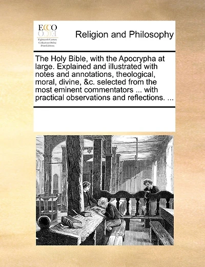 The Holy Bible, With The Apocrypha At Large. Explained And Illustrated With Notes And Annotations, Theological, Moral, Divine, &c. Selected From The Most Eminent Commentators ... With Practical Observations And Reflections. ...