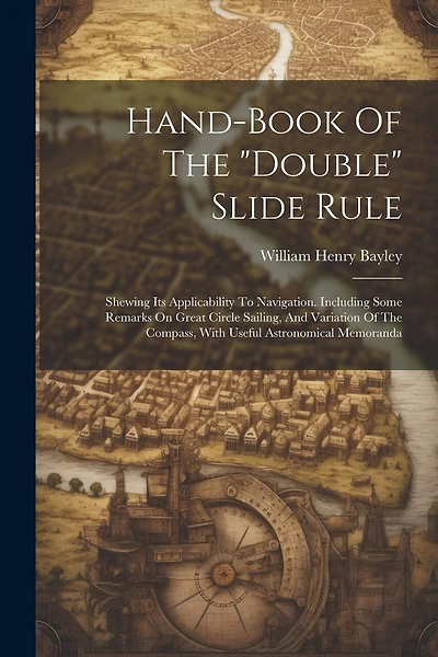 Hand-book Of The "double" Slide Rule: Shewing Its Applicability To Navigation. Including Some Remarks On Great Circle Sailing, And Variation Of The Compass, With Useful Astronomical Memoranda