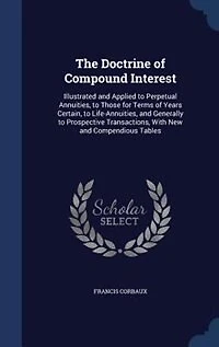 The Doctrine of Compound Interest: Illustrated and Applied to Perpetual Annuities, Those for Terms Years Certain, Life-Annuit