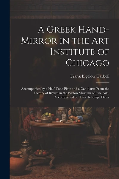 A Greek Hand-Mirror in the Art Institute of Chicago: Accompanied by a Half-Tone Plate and a Cantharus From the Factory of Brygos in the Boston Museum of Fine Arts, Accompanied by Two Heliotype Plates