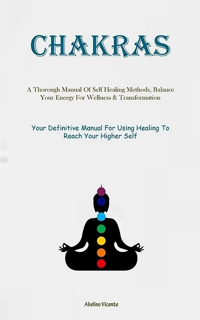 Chakras: A Thorough Manual Of Self Healing Methods, Balance Your Energy For Wellness & Transformation (Your Definitive Manual For Using Healing To Reach Your Higher Self)