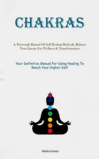 Chakras: A Thorough Manual Of Self Healing Methods, Balance Your Energy For Wellness & Transformation (Your Definitive Manual For Using Healing To Reach Your Higher Self)