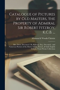 Catalogue of Pictures by Old Masters, the Property of Admiral Sir Robert Fitzroy, K.C.B. ...: Mrs. Durie, Deceased, F.B. Pulteney, Esq., Deceased: and Numerous Pictures of the Dutch, Italian, French, & Early English Schools, From Private Collections