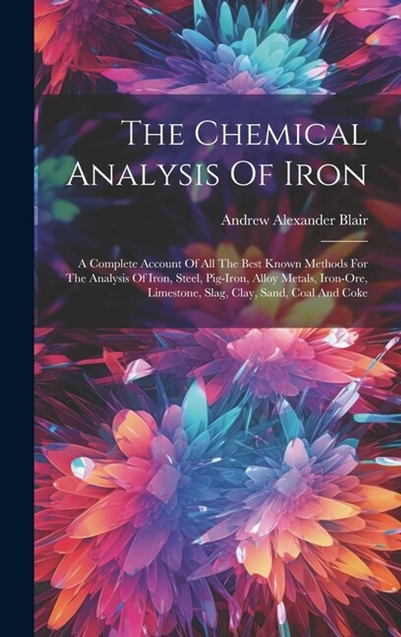 The Chemical Analysis Of Iron: A Complete Account Of All The Best Known Methods For The Analysis Of Iron, Steel, Pig-iron, Alloy Metals, Iron-ore, Limestone, Slag, Clay, Sand, Coal And Coke
