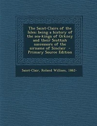 the Saint-Clairs of Isles: Being a History Sea-Kings Orkney and Their Scottish Successors Sirname Sinclair