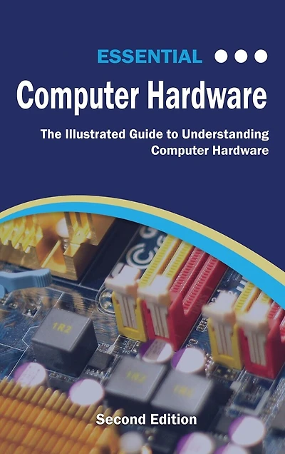 Essential Computer Hardware Second Edition: The Illustrated Guide to Understanding