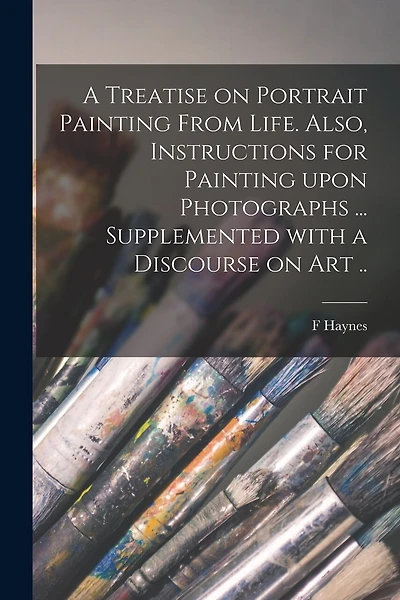 A Treatise on Portrait Painting From Life. Also, Instructions for Painting Upon Photographs ... Supplemented With a Discourse on Art ..