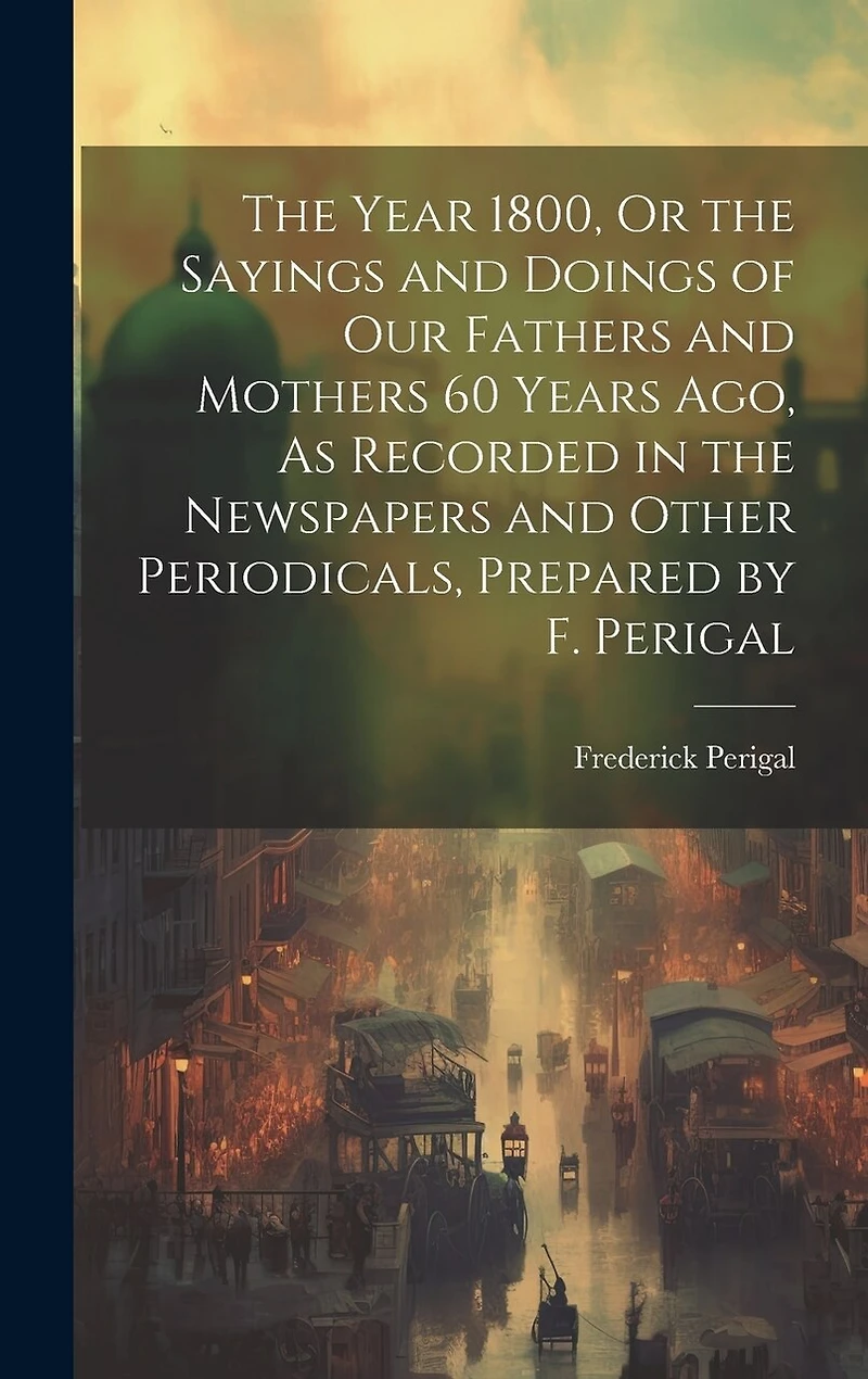 The Year 1800, Or the Sayings and Doings of Our Fathers and Mothers 60 Years Ago, As Recorded in the Newspapers and Other Periodicals, Prepared by F. Perigal