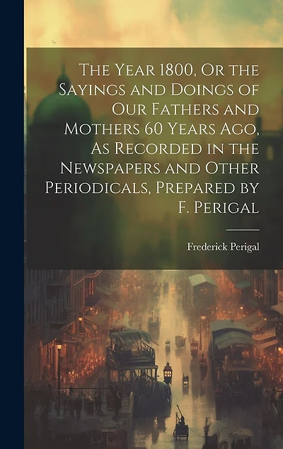The Year 1800, Or the Sayings and Doings of Our Fathers and Mothers 60 Years Ago, As Recorded in the Newspapers and Other Periodicals, Prepared by F. Perigal