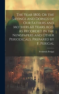 The Year 1800, Or the Sayings and Doings of Our Fathers and Mothers 60 Years Ago, As Recorded in the Newspapers and Other Periodicals, Prepared by F. Perigal