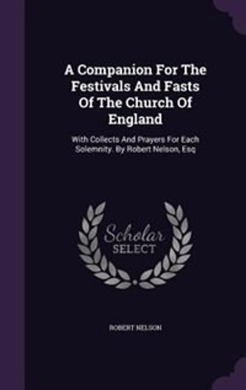 A Companion For The Festivals And Fasts Of The Church Of England: With Collects And Prayers For Each Solemnity. By Robert Nelson, Esq