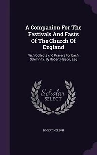 A Companion For The Festivals And Fasts Of The Church Of England: With Collects And Prayers For Each Solemnity. By Robert Nelson, Esq