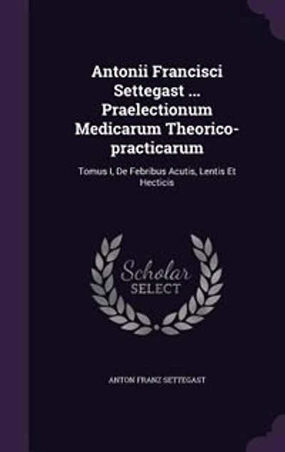 Antonii Francisci Settegast ... Praelectionum Medicarum Theorico-practicarum: Tomus I, De Febribus Acutis, Lentis Et Hecticis