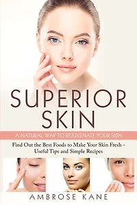 Superior Skin: A Natural Way to Rejuvenate Your Skin: Find Out the Best Foods to Make Your Skin Fresh - Useful Tips and Simple Recipes